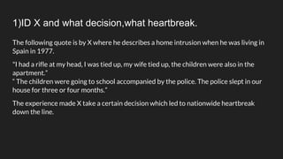 1)ID X and what decision,what heartbreak.
The following quote is by X where he describes a home intrusion when he was living in
Spain in 1977.
"I had a rifle at my head, I was tied up, my wife tied up, the children were also in the
apartment.”
“ The children were going to school accompanied by the police. The police slept in our
house for three or four months.”
The experience made X take a certain decision which led to nationwide heartbreak
down the line.
 