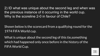 2) ID what was unique about the second leg and when was
the previous instance of it occurring in the world cup.
Why is the scoreline 2-0 in favour of Chile?
Shown below is the scorecard from a qualifying round for the
1974 FIFA World cup.
What is unique about the second leg of this tie,something
which had happened only once before in the history of the
FIFA World Cup.
 