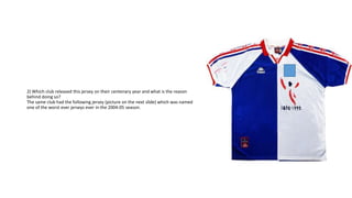 2) Which club released this jersey on their centenary year and what is the reason
behind doing so?
The same club had the following jersey (picture on the next slide) which was named
one of the worst ever jerseys ever in the 2004-05 season.
 