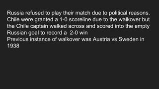 Russia refused to play their match due to political reasons.
Chile were granted a 1-0 scoreline due to the walkover but
the Chile captain walked across and scored into the empty
Russian goal to record a 2-0 win
Previous instance of walkover was Austria vs Sweden in
1938
 