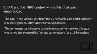 3)ID X and the 1996 context where this goal was
immortalized.
The goal in the video clip is from the 1978 World Cup and it basically
is X scoring his country’s most famous goal ever.
The commentator who gave us the iconic commentary for this goal
was asked to re-record his famous commentary for a 1996 project.
 