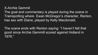 X-Archie Gemmil
The goal and commentary is played during the scene in
Trainspotting where Ewan McGregor’s character, Renton,
has sex with Diane, played by Kelly Macdonald.
The scene ends with Renton saying: “I haven’t felt that
good since Archie Gemmill scored against Holland in
1978.”
 