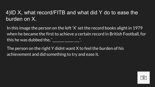 4)ID X, what record/FITB and what did Y do to ease the
burden on X.
In this image the person on the left ‘X’ set the record books alight in 1979
when he became the first to achieve a certain record in British Football, for
this he was dubbed the, ‘_______ _____ ___’.
The person on the right Y didnt want X to feel the burden of his
achievement and did something to try and ease it.
 