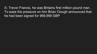 X- Trevor Francis, he was Britains first million pound man.
To ease the pressure on him Brian Clough announced that
he had been signed for 999,999 GBP
 