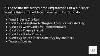 5)These are the record breaking matches of X’s career,
what is this remarkable achievement that X holds.
● West Brom vs Charlton
● Cardiff vs. Gillingham/ Nottingham Forest vs. Leicester City
● Cardiff vs. QPR/ Cardiff vs. Tranmere Rovers
● Cardiff vs. Torquay United
● Cardiff vs. Bristol Rovers
● Cardiff vs. Boston United/Cardiff vs. Leyton Orient
● Wales vs Scotland
 