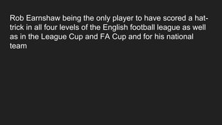 Rob Earnshaw being the only player to have scored a hat-
trick in all four levels of the English football league as well
as in the League Cup and FA Cup and for his national
team
 