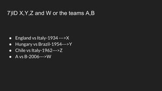 7)ID X,Y,Z and W or the teams A,B
● England vs Italy-1934 --->X
● Hungary vs Brazil-1954--->Y
● Chile vs Italy-1962--->Z
● A vs B-2006--->W
 