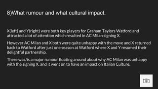 8)What rumour and what cultural impact.
X(left) and Y(right) were both key players for Graham Taylors Watford and
attracted a lot of attention which resulted in AC Milan signing X.
However AC Milan and X both were quite unhappy with the move and X returned
back to Watford after just one season at Watford where X and Y resumed their
delightful partnership.
There was/is a major rumour floating around about why AC Milan was unhappy
with the signing X, and it went on to have an impact on Italian Culture.
 