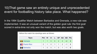 10)That game saw an entirely unique and unprecedented
event for footballing history take place. What happened?
In the 1994 Qualifier Match between Barbados and Grenada, a new rule was
implemented. It was an unusual variant of the golden goal rule: the first goal
scored in extra-time not only won the match, but was also worth two goals.
 