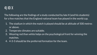 4) ID X
The following are the findings of a study conducted by late X (and his students)
for a few matches that the England national team has played in the world cup.
1. The stadium in which the match is played should be at altitude of 500 metres
or above.
2. Temperate climates are suitable.
3. Wearing red than white helps on the psychological front for winning the
matches.
4. 4-3-3 should be the preferred formation for the team.
 
