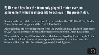 5) ID X and how has the team only played 1 match ever, an
achievement which is impossible to achieve in the present day.
Shown in the next slide is a scorecard from a match in the 1938 World Cup held in
France between Hungary and the Dutch East Indies.
Although they are now independent from the Dutch and have changed their name
to X, FIFA still considers them as the successor team of the Dutch East Indies.
This match is the only FIFA World Cup Match ever played by X and they hold the
record for the least number of games played by a nation in the tournament's
history with every other team having played at least 3 games.
 
