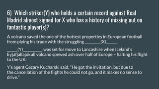 6) Which striker(Y) who holds a certain record against Real
Madrid almost signed for X who has a history of missing out on
fantastic player(s)?
A volcano saved the one of the hottest properties in European football
from plying his trade with the struggling _________(X)______.
______(Y)___________ was set for move to Lancashire when Iceland’s
Eyjafjallajokull volcano spewed ash over half of Europe – halting his flight
to the UK.
Y’s agent Cezary Kucharski said: “He got the invitation, but due to
the cancellation of the flights he could not go, and it makes no sense to
drive.”
 