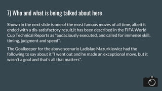 7) Who and what is being talked about here
Shown in the next slide is one of the most famous moves of all time, albeit it
ended with a dis-satisfactory result,it has been described in the FIFA World
Cup Technical Reports as "audaciously executed, and called for immense skill,
timing, judgment and speed”.
The Goalkeeper for the above scenario Ladislao Mazurkiewicz had the
following to say about it “I went out and he made an exceptional move, but it
wasn't a goal and that's all that matters”.
 