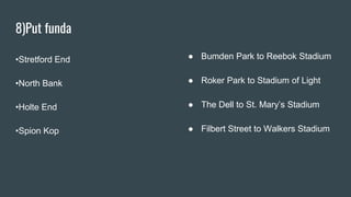 8)Put funda
•Stretford End
•North Bank
•Holte End
•Spion Kop
● Bumden Park to Reebok Stadium
● Roker Park to Stadium of Light
● The Dell to St. Mary’s Stadium
● Filbert Street to Walkers Stadium
 