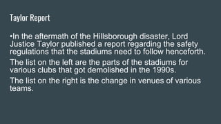 Taylor Report
•In the aftermath of the Hillsborough disaster, Lord
Justice Taylor published a report regarding the safety
regulations that the stadiums need to follow henceforth.
The list on the left are the parts of the stadiums for
various clubs that got demolished in the 1990s.
The list on the right is the change in venues of various
teams.
 