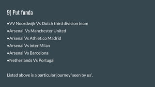 9) Put funda
•VV Noordwijk Vs Dutch third division team
•Arsenal Vs Manchester United
•Arsenal Vs Athletico Madrid
•Arsenal Vs inter Milan
•Arsenal Vs Barcelona
•Netherlands Vs Portugal
Listed above is a particular journey ‘seen by us’.
 