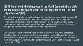 13) ID the incident which happened in the World Cup qualifying match
and the name of the spouse whom the BBC regarded as the 'The first
lady of football‘(1+1)
The following is what a particular player said about an incident which happened in
the World Cup qualifying match of 1997 between Canada and El Salvador.
"I was kicked a few times and the referee wasn't giving anything, while every
challenge we made seemed to result in a foul," explained the player afterwards. "I
was getting very annoyed and frustrated so I decided to X.“
The spouse of the above mentioned is quite the name in the world of football.
Apart from being just one of the few women in the House of Lords, she has also
advised Sir Alan Sugar for The Apprentice. She has worked with David Sullivan as
the Chief Executive when David bought Birmingham City. She then moved to West
Ham as Vice-Chair.
 