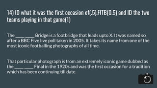 14) ID what it was the first occasion of(.5),FITB(0.5) and ID the two
teams playing in that game(1)
The _____ _____ Bridge is a footbridge that leads upto X. It was named so
after a BBC Five live poll taken in 2005. It takes its name from one of the
most iconic footballing photographs of all time.
That particular photograph is from an extremely iconic game dubbed as
the _____ _____ Final in the 1920s and was the first occasion for a tradition
which has been continuing till date.
 