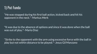 1) Put Funda
“He was stopped during his first ball action, kicked back and hit his
opponent in the neck.”- Markus Merk
"It was due to the absence of options and since it was done when the ball
was out of play."- Mario Diaz
“Strike to the opponent with the arm using excessive force with the ball in
play but not within distance to be played."- Jesus Gil Manzano
 