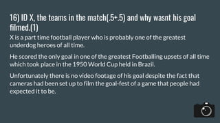 16) ID X, the teams in the match(.5+.5) and why wasnt his goal
filmed.(1)
X is a part time football player who is probably one of the greatest
underdog heroes of all time.
He scored the only goal in one of the greatest Footballing upsets of all time
which took place in the 1950 World Cup held in Brazil.
Unfortunately there is no video footage of his goal despite the fact that
cameras had been set up to film the goal-fest of a game that people had
expected it to be.
 