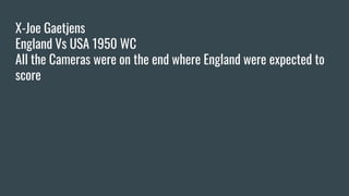 X-Joe Gaetjens
England Vs USA 1950 WC
All the Cameras were on the end where England were expected to
score
 