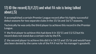17) ID the record(.5),Y,Z(1) and what FA rule is being talked
about.(.5)
X accomplished a certain Premier League record after his highly successful
debut seasons for two separate clubs in the 15/16 and 16/17 seasons.
Technically he was only the third player to achieve this record in the Premier
League.
Y the first player to achieve this had done it in 10/11 and 11/12 but his
record does not stand due a certain rule by the FA.
Z the second player to achieve this did it in 14/15 and 15/16 and would have
also been denied by the same rule of the FA if not for his manager's goodwill.
 