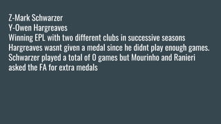 Z-Mark Schwarzer
Y-Owen Hargreaves
Winning EPL with two different clubs in successive seasons
Hargreaves wasnt given a medal since he didnt play enough games.
Schwarzer played a total of 0 games but Mourinho and Ranieri
asked the FA for extra medals
 