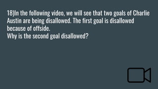 18)In the following video, we will see that two goals of Charlie
Austin are being disallowed. The first goal is disallowed
because of offside.
Why is the second goal disallowed?
 