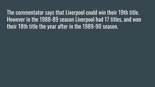 The commentator says that Liverpool could win their 19th title.
However in the 1988-89 season Liverpool had 17 titles, and won
their 18th title the year after in the 1989-90 season.
 