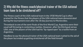 2) Why did the fitness coach/physical trainer of the USA national
team have to be stretchered off?
The fitness coach of the USA national team in the 1930 World Cup is often
praised for the fitness that the players of the USA national team demonstrated
during the tournament even after the 18 day journey to Montevideo.
Throwback to one of the semi-finals of the first World Cup, Argentina were their
usual self throwing in contentious tackles. However, after the third goal versus
USA, one of the players of the USA had his “lip ripped open” by a tackle from an
Argentine.
Needless to say the physical trainer of the USA national team rushed to the aid of
the player but ended up getting stretchered off the field himself.
 