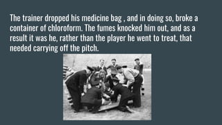 The trainer dropped his medicine bag , and in doing so, broke a
container of chloroform. The fumes knocked him out, and as a
result it was he, rather than the player he went to treat, that
needed carrying off the pitch.
 