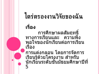 ไตร่ตรองงานวิจัยของฉัน เรื่อง การศึกษาผลสัมฤทธิ์ทางการเรียนและ  ความพึงพอใจของนักเรียนต่อการเรียนเรื่อง  การแต่งกลอน โดยการจัดการเรียนรู้ด้วยโครงงาน สำหรับนักเรียนระดับชั้นมัธยมศึกษาปีที่  5  อาภาภรณ์  แปลงไธสง 