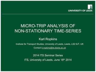 MICRO-TRIP ANALYSIS OF
NON-STATIONARY TIME-SERIES
Karl Ropkins
Institute for Transport Studies, University of Leeds, Leeds, LS2 9JT, UK
Contact k.ropkins@its.leeds.ac.uk
2014 ITS Seminar Series
ITS, University of Leeds, June 18th 2014
 