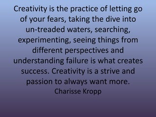Creativity is the practice of letting go
of your fears, taking the dive into
un-treaded waters, searching,
experimenting, seeing things from
different perspectives and
understanding failure is what creates
success. Creativity is a strive and
passion to always want more.
Charisse Kropp
 
