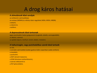 A drog káros hatásai
A stimulánsok közé soroljuk
az amfetamin-származékokat,
az ecstasyt (MDMA) és néhány rokon vegyületet (MDA, MDEA, MBDB),
a kokaint,
a nikotint és
a koffeint.
A depresszánsok közé tartoznak
egyes pszichoaktív hatású gyógyszerek (nyugtatók, altatók, szorongásoldók),
az alkohol, valamint
az opiátok (ópium, morfium, heroin, kodein, metadon).
A hallucinogén, vagy pszichedelikus szerek közé tartozik
az LSD,
a cannabis-származékok (ezeket gyakran külön csoportban szokás említeni),
a meszkalin,
a pszilocibin,
a DMT (dimetil-triptamin),
a DOM (dimetoxi-metilamfetamin),
a szerves oldószerek és
a PCP (phenciklidin).
 
