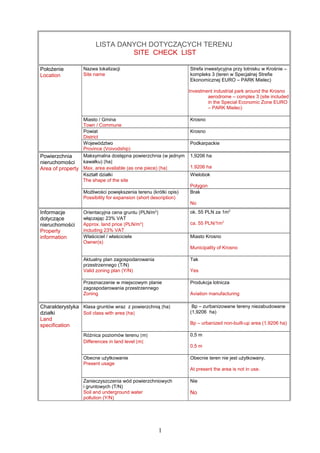 LISTA DANYCH DOTYCZĄCYCH TERENU
SITE CHECK LIST
Położenie
Location
Nazwa lokalizacji
Site name
Strefa inwestycyjna przy lotnisku w Krośnie –
kompleks 3 (teren w Specjalnej Strefie
Ekonomicznej EURO – PARK Mielec)
Investment industrial park around the Krosno
aerodrome – complex 3 (site included
in the Special Economic Zone EURO
– PARK Mielec)
Miasto / Gmina
Town / Commune
Krosno
Powiat
District
Krosno
Województwo
Province (Voivodship)
Podkarpackie
Powierzchnia
nieruchomości
Area of property
Maksymalna dostępna powierzchnia (w jednym
kawałku) [ha]
Max. area available (as one piece) [ha]
1,9206 ha
1.9206 ha
Kształt działki
The shape of the site
Wielobok
Polygon
Możliwości powiększenia terenu (krótki opis)
Possibility for expansion (short description)
Brak
No
Informacje
dotyczące
nieruchomości
Property
information
Orientacyjna cena gruntu [PLN/m2
]
włączając 23% VAT
Approx. land price [PLN/m2
]
including 23% VAT
ok. 55 PLN za 1m2
ca. 55 PLN/1m2
Właściciel / właściciele
Owner(s)
Miasto Krosno
Municipality of Krosno
Aktualny plan zagospodarowania
przestrzennego (T/N)
Valid zoning plan (Y/N)
Tak
Yes
Przeznaczenie w miejscowym planie
zagospodarowania przestrzennego
Zoning
Produkcja lotnicza
Aviation manufacturing
Charakterystyka
działki
Land
specification
Klasa gruntów wraz z powierzchnią [ha]
Soil class with area [ha]
Bp – zurbanizowane tereny niezabudowane
(1,9206 ha)
Bp – urbanized non-built-up area (1.9206 ha)
Różnica poziomów terenu [m]
Differences in land level [m]
0,5 m
0.5 m
Obecne użytkowanie
Present usage
Obecnie teren nie jest użytkowany.
At present the area is not in use.
Zanieczyszczenia wód powierzchniowych
i gruntowych (T/N)
Soil and underground water
pollution (Y/N)
Nie
No
1
 