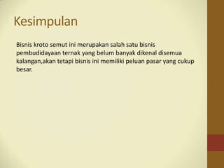 Kesimpulan
Bisnis kroto semut ini merupakan salah satu bisnis
pembudidayaan ternak yang belum banyak dikenal disemua
kalangan,akan tetapi bisnis ini memiliki peluan pasar yang cukup
besar.
 