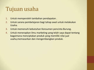 Tujuan usaha
1. Untuk memperoleh tambahan pendapatan .
2. Untuk sarana pembelajaran bagi tahap awal untuk melakukan
Usaha.
3. Untuk memenuhi kebutuhan Konsumen pencinta Burung.
4. Untuk menerapkan ilmu marketing yang telah saya dapat tentang
bagaimana menciptakan produk yang memiliki nilai jual
usaha,memasarkan dan mengembangkan produk.
 