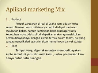 Aplikasi marketing Mix
1. Product
Produk yang akan di jual di usaha kami adalah kroto
semut. Dimana kroto ini biasanya untuk di dapat dari alam
atauhutan bebas, namun kami telah berinovasi agar suatu
kebutuhan kroto tidak sulit di dapatkan maka saya melakukan
pembudidayaannya dengan sistem ternak dalam toples, hal yang
sangat menarik dari usaha ini tidak memerlukan banyak waktu.
2. Place
Tempat yang digunakan untuk membudidayakan
kroto semut ini yaitu dirumah kami , untuk permulaan kami
hanya butuh satu Ruangan.
 