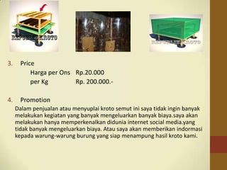 3. Price
Harga per Ons Rp.20.000
per Kg Rp. 200.000.-
4. Promotion
Dalam penjualan atau menyuplai kroto semut ini saya tidak ingin banyak
melakukan kegiatan yang banyak mengeluarkan banyak biaya.saya akan
melakukan hanya memperkenalkan didunia internet social media.yang
tidak banyak mengeluarkan biaya. Atau saya akan memberikan indormasi
kepada warung-warung burung yang siap menampung hasil kroto kami.
 