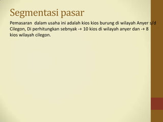Segmentasi pasar
Pemasaran dalam usaha ini adalah kios kios burung di wilayah Anyer s/d
Cilegon, Di perhitungkan sebnyak -+ 10 kios di wilayah anyer dan -+ 8
kios wilayah cilegon.
 