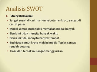 Analisis SWOT
1. Streng (Kekuatan)
• Sangat susah di cari namun kebutuhan kroto sangat di
cari di pasar
• Modal semut kroto tidak memakan modal banyak.
• Bisnis ini tidak menyita banyak waktu
• Bisnis ini tidal menyita banyak tempat
• Budidaya semut kroto melalui media Toples sangat
rendah pesaing.
• Hasil dari ternak ini sangat menggiurkan
 