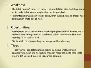 2. Weakness
 Jika tidak benear” mengerti mengenai pembibitan atau budidaya semut
kroto maka tidak akan menghasilkan kroto yang baik.
 Permintaan banyak akan tetapi penawaran kurang, karena proses hasil
pembuahan kroto per 15 hari.
3. Opertunities.
• kesempatan emas untuk mendapatkan penghasilan baik karena jika kita
melakukannya dengan tekun dan benar dalam pembibitan kita akan
mendapatkan kualitas baik.
• Bisnis selalu dibutuhkan bagi pecinta pemelihara burung.
4. Threat
• banyaknya pendatang atau pesaing budidaya kroto, dengan
banyaknya saingan kita harus bisa mencari relasi sehingga hasil kroto
kita mudah untuk di suply ke konsumen sasaran.
 