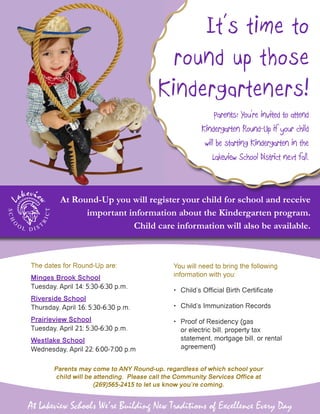 The dates for Round-Up are:
Minges Brook School
Tuesday, April 14: 5:30-6:30 p.m.
Riverside School
Thursday, April 16: 5:30-6:30 p.m.
Prairieview School
Tuesday, April 21: 5:30-6:30 p.m.
Westlake School
Wednesday, April 22: 6:00-7:00 p.m
You will need to bring the following
information with you:
•	 Child’s Official Birth Certificate
•	 Child’s Immunization Records
•	 Proof of Residency (gas
or electric bill, property tax
statement, mortgage bill, or rental
agreement)
Parents may come to ANY Round-up, regardless of which school your
child will be attending. Please call the Community Services Office at
(269)565-2415 to let us know you’re coming.
At Lakeview Schools We’re Building New Traditions of Excellence Every Day
At Round-Up you will register your child for school and receive
important information about the Kindergarten program.
Child care information will also be available.
It’s time to
round up those
Kindergarteners!
Parents: You’re invited to attend
Kindergarten Round-Up if your child
will be starting Kindergarten in the
Lakeview School District next fall.
 