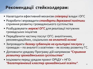 • Налагодити ефективний механізм співпраці влади і ОГС
• Розробити і впровадити стандарти державної політики
сприяння розвитку громадянського суспільства
• Розбудовувати мережі ОГС для реалізації потужних
громадських ініціатив
• Передбачити частину послуг ОГС: аналітичних,
рекомендаційних, соціальних на оплатній основі
• Запровадити базову субвенцію на культурні послуги у
громадах – по аналогії з освітніми − як основу розвитку ГС.
• Доповнити урядову Програму дій напрямком "Сприяння
розвитку громадянського суспільства"
• Ініціювати перед урядом проект ОРІДУ + НГО:
"Багаторівневий кластер громадянської освіти".
Рекомендації стейкхолдерам:
10
 