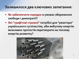 • Як забезпечити порядок в умовах збереження
свободи і демократії?
• Які "графітові стрижні" потрібні для "реактора"
українського суспільства, аби вибухову енергію
можливих протестів перетворити на теплову
енергію розвитку?
Залишилося два ключових запитання:
11
 