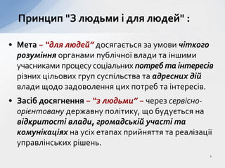 • Мета − “для людей” досягається за умови чіткого
розуміння органами публічної влади та іншими
учасниками процесу соціальних потреб та інтересів
різних цільових груп суспільства та адресних дій
влади щодо задоволення цих потреб та інтересів.
• Засіб досягнення − “з людьми” − через сервісно-
орієнтовану державну політику, що будується на
відкритості влади, громадській участі та
комунікаціях на усіх етапах прийняття та реалізації
управлінських рішень.
Принцип "З людьми і для людей" :
2
 