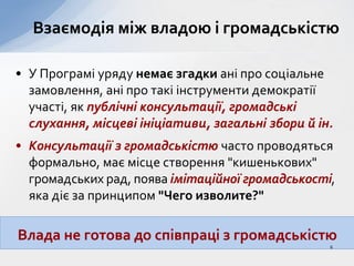 • У Програмі уряду немає згадки ані про соціальне
замовлення, ані про такі інструменти демократії
участі, як публічні консультації, громадські
слухання, місцеві ініціативи, загальні збори й ін.
• Консультації з громадськістю часто проводяться
формально, має місце створення "кишенькових"
громадських рад, поява імітаційної громадськості,
яка діє за принципом "Чего изволите?"
Взаємодія між владою і громадськістю
Влада не готова до співпраці з громадськістю
6
 