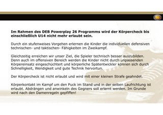 Im Rahmen des DEB Powerplay 26 Programms wird der Körpercheck bis
einschließlich U14 nicht mehr erlaubt sein.
Durch ein stufenweises Vorgehen erlernen die Kinder die individuellen defensiven
technischen- und taktischen- Fähigkeiten im Zweikampf.
Gleichzeitig erreichen wir unser Ziel, die Spieler technisch besser auszubilden.
Denn auch im offensiven Bereich werden die Kinder nicht durch unpassenden
Körpereinsatz eingeschüchtert und körperliche Spätentwickler können sich durch
Schnelligkeit, Wendigkeit und gute Technik hervortun.
Der Körpercheck ist nicht erlaubt und wird mit einer kleinen Strafe geahndet.
Körperkontakt im Kampf um den Puck im Stand und in der selben Laufrichtung ist
erlaubt. Abdrängen und anwinkeln des Gegners soll erlernt werden. Im Grunde
wird nach den Damenregeln gepfiffen!
 