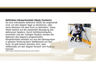 Definition Körperkontakt (Body Contact):
Ist eine individuelle defensive Taktik die angewandt
wird, um den Gegner legal zu blockieren, oder
seine Aktionen mit dem Puck zu behindern. Diese
Taktik basiert auf der passenden Bewegung des
defensiven Spielers. Durch Schlittschuhlaufen,
anwinkeln und der richtigen Position werden die
Optionen des Gegners eingeschränkt.
Körperkontakt entsteht nur aus den Bewegungen
in gleicher Richtung beim Wettbewerb um den
Puck. Es gibt keinen Schulter, Arm, oder
Hüfteinsatz um den Gegner forciert vom Puck zu
trennen.
(USA Hockey, Checking the right way for youth hockey)
 
